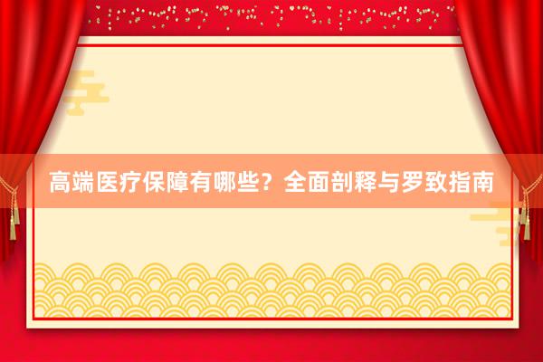 高端医疗保障有哪些？全面剖释与罗致指南